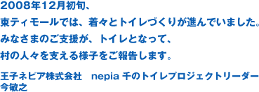 2008年12月初旬、東ティモールでは、着々とトイレづくりが進んでいました。みなさまのご支援が、トイレとなって、村の人々を支える様子をご報告します。王子ネピア株式会社　nepia 千のトイレプロジェクトリーダー 今敏之