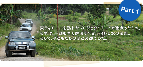 Part1 東ティモールを訪れたプロジェクトチームが出会ったもの。それは、一刻も早く解決すべき、トイレと水の問題。そして、子どもたちの夢と笑顔でした。