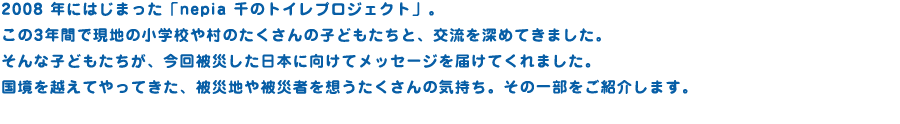 2008 年にはじまった「nepia 千のトイレプロジェクト」。
この3年間で現地の小学校や村のたくさんの子どもたちと、交流を深めてきました。
そんな子どもたちが、今回被災した日本に向けてメッセージを届けてくれました。
国境を越えてやってきた、被災地や被災された方々を想うたくさんの気持ち。その一部をご紹介します。