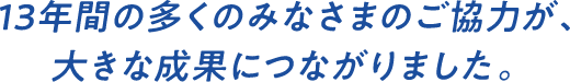 13年間の多くのみなさまのご協力が、大きな成果につながりました。