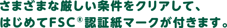 さまざまな厳しい条件をクリアして、はじめてFSC®認証紙マークが付きます。