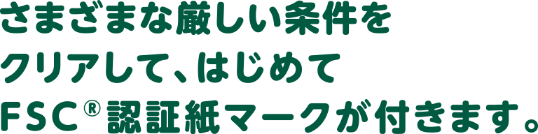 さまざまな厳しい条件をクリアして、はじめてFSC®認証紙マークが付きます。