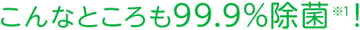 こんなところも99.9%除菌！※1