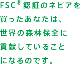 FSC®認証のネピアを買ったあなたは、世界の森林保全に貢献していることになるのです。