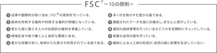 FSC®〜10の原則〜　1.法律や国際的な取り決め、FSC®の原則を守っている。　2.森林を所有する権利や利用する権利が明確になっている。　3.昔から森に暮らす人々の伝統的な権利を尊重する。　4.地域社会や森で働く人と良好な関係にある。　5.豊かな収穫があり、地域からも愛され利用されている森である。　6.多くの生物がすむ豊かな森である。　7.調査されたデータを基に計画をし、きちんと実行している。　8.適切な森林管理を行っているかどうかを定期的にチェックしている。　9.貴重な自然の森を守っている。　10.植林による人工林の形成が、自然の森に影響を及ぼしていない。