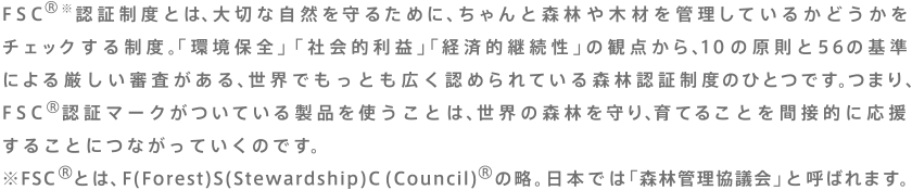 FSC®※認証制度とは、大切な自然を守るために、ちゃんと森林や木材を管理しているかどうかをチェックする制度。「環境保全」「社会的利益」「経済的継続性」の観点から、10の原則と56の基準による厳しい審査がある、世界でもっとも広く認められている森林認証制度のひとつです。つまり、FSC®認証マークがついている製品をつかうことは、世界の森林を守り、育てることを間接的に応援することにつながっていくのです。　※FSC®とは、F(Forest) S(Stewardship) C(council)®の略。日本では「森林管理協議会」と呼ばれます。