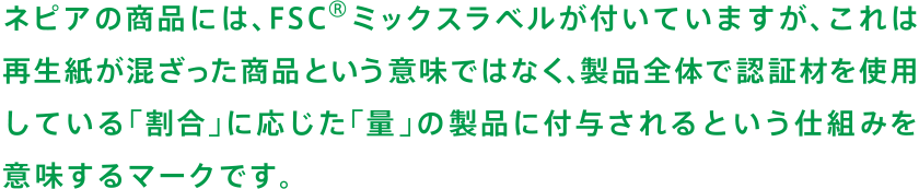 ネピアの商品には、FSC®ミックスラベルが付いていますが、これは再生紙が混ざった商品という意味ではなく、製品全体で認証材を使用している「割合」に応じた「量」の製品に付与されるという仕組みを意味するマークです。