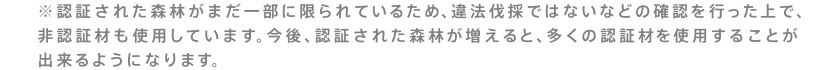 ※認証された森林がまだ一部に限られているため、違法伐採ではないなどの確認を行った上で、非認証材も使用しています。今後、認証された森林が増えると、多くの認証材を使用することが出来るようになります。