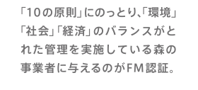 「10の原則」にのっとり、「環境」「社会」「経済」のバランスがとれた管理を実施している森の事業者に与えるのがFM認証。