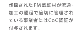 伐採されたFM認証材が流通・加工の過程で適切に管理されている事業者にはCoC認証が付与されます。