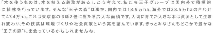 「木を使うものは、木を植える義務がある」、こう考えて、私たち王子グループは国内外で積極的に植林を行っています。そんな"王子の森"は現在、国内では18.9万ha、海外では28.5万haの合わせて47.4万ha。これは東京都のほぼ2倍に当たる広大な面積です。大切に育てた大きな木は資源として生まれ変わり、その枝葉は環境づくりや社会貢献という実を結んでいます。きっとみなさんもどこかで豊かな"王子の森"に出会っているかもしれませんね。