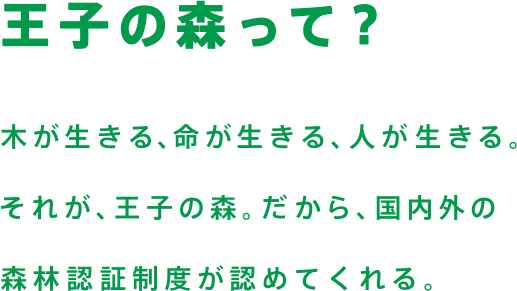 王子の森って？　水が生きる、命が生きる、人が生きる。それが、王子の森。だから、国内外の森林認証制度が認めてくれる。