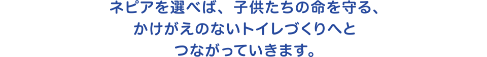 ネピアを選べば、子供たちの命を守る、かけがえのないトイレづくりへとつながっていきます。