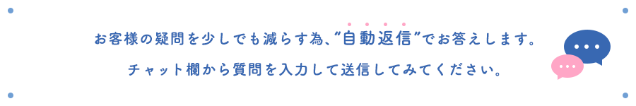 お客様の疑問を少しでも減らす為、“自動返信”でお答えします。チャット欄から質問を入力して送信してみてください。