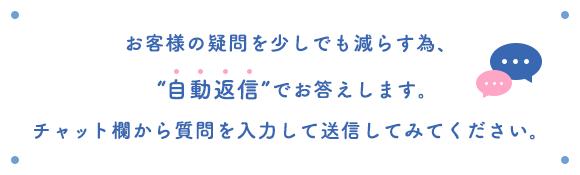 お客様の疑問を少しでも減らす為、“自動返信”でお答えします。チャット欄から質問を入力して送信してみてください。