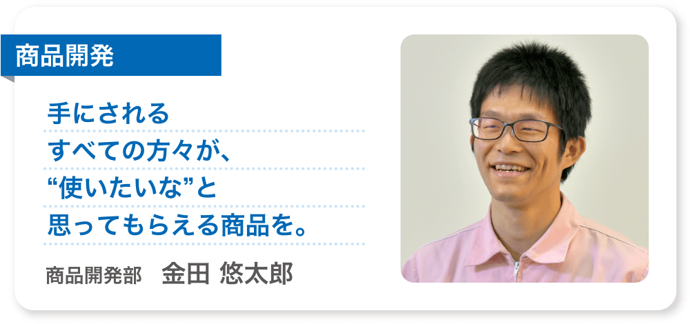 商品開発 手にされるすべての方々が、“使いたいな”と思ってもらえる商品を。 商品開発部　金田 悠太郎