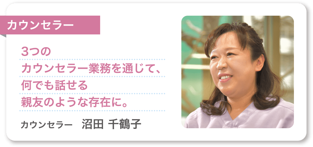 カウンセラー 3つのカウンセラー業務を通じて、何でも話せる親友のような存在に。 カウンセラー　沼田 千鶴子