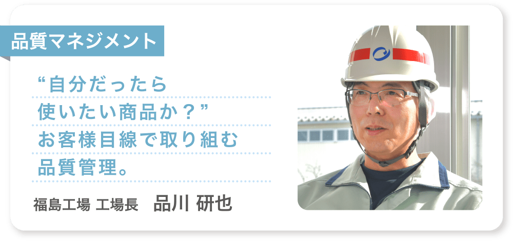 品質マネジメント “自分だったら使いたい商品か？”お客様目線で取り組む品質管理。 福島工場 工場長　品川 研也