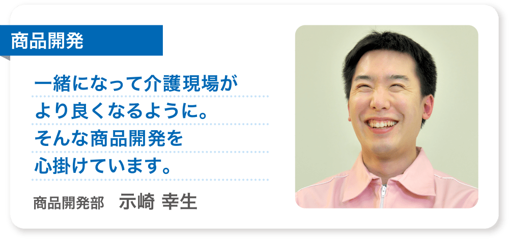 商品開発 一緒になって介護現場がより良くなるように。そんな商品開発を心掛けています。 商品開発部　示崎 幸生