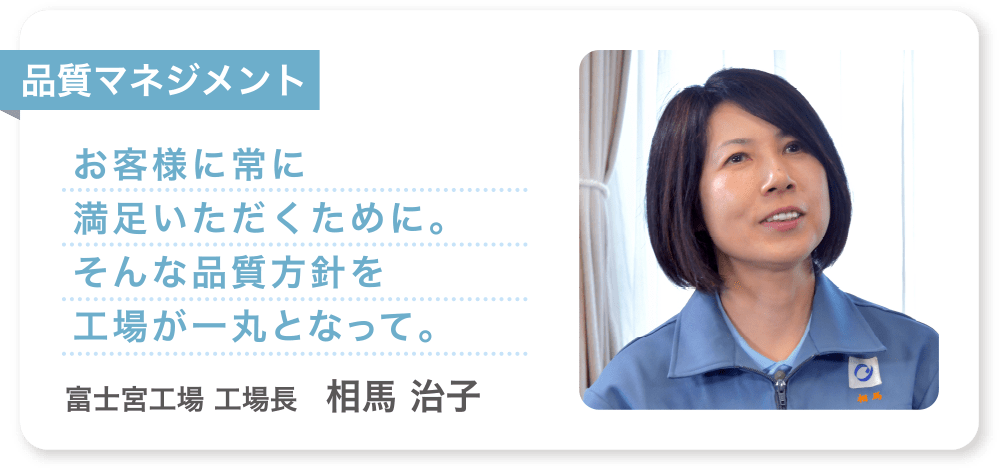 品質マネジメント お客様に常に満足いただくために。そんな品質方針を工場が一丸となって。 富士宮工場 工場長　相馬 治子